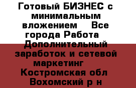 Готовый БИЗНЕС с минимальным вложением! - Все города Работа » Дополнительный заработок и сетевой маркетинг   . Костромская обл.,Вохомский р-н